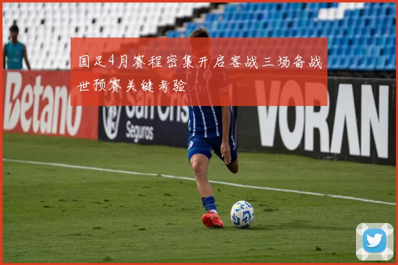 国足4月赛程密集开启客战三场备战世预赛关键考验