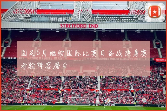 国足6月继续国际比赛日备战热身赛考验阵容磨合