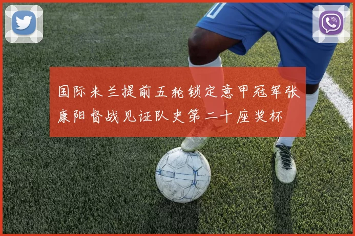 国际米兰提前五轮锁定意甲冠军张康阳督战见证队史第二十座奖杯