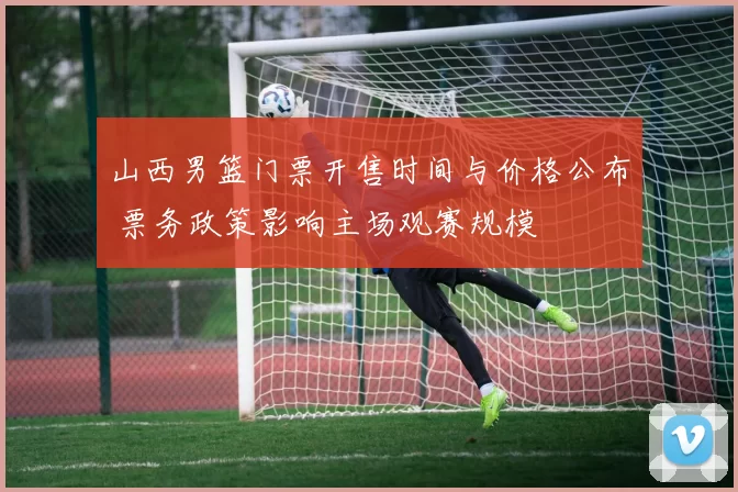 山西男篮门票开售时间与价格公布 票务政策影响主场观赛规模