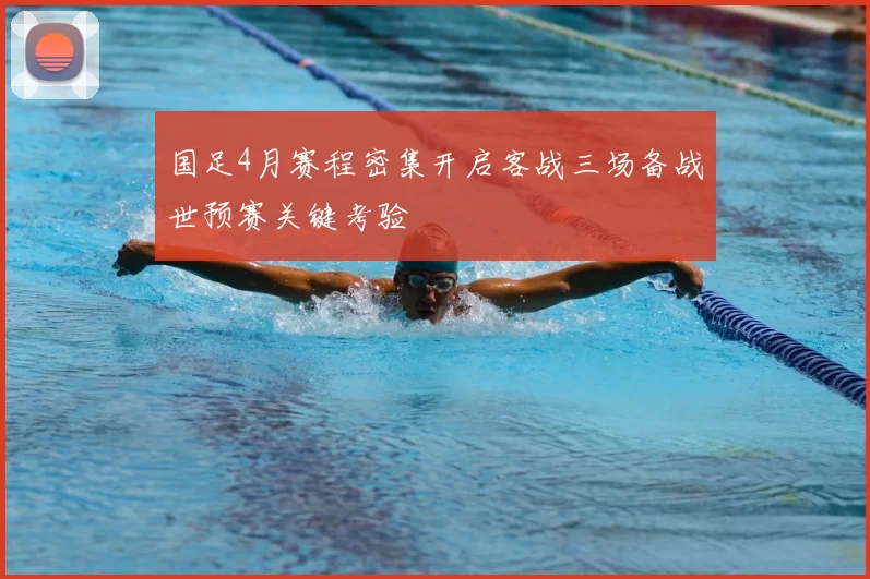 国足4月赛程密集开启客战三场备战世预赛关键考验