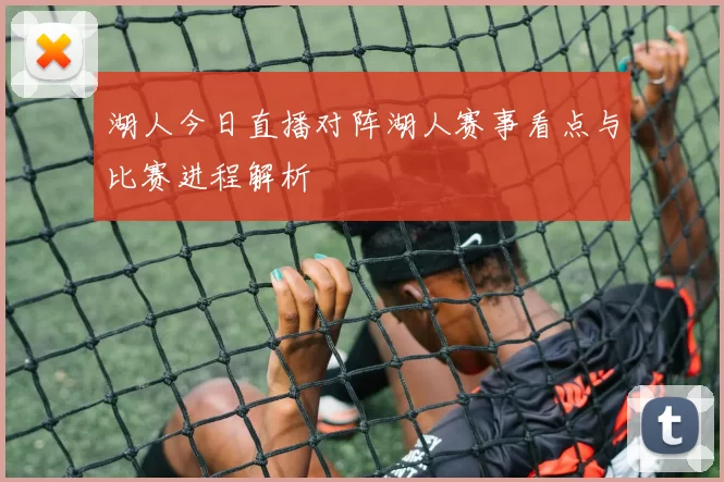 湖人今日直播对阵湖人赛事看点与比赛进程解析