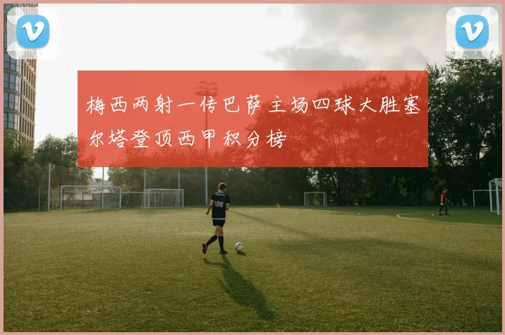 梅西两射一传巴萨主场四球大胜塞尔塔登顶西甲积分榜