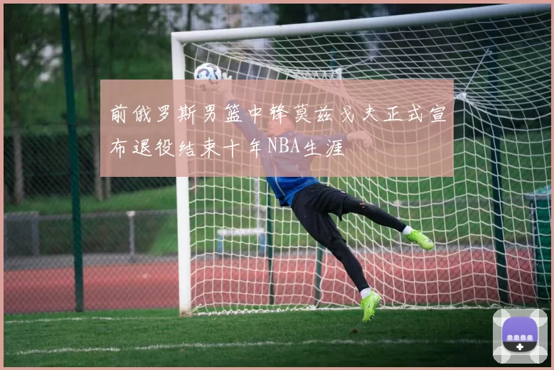 前俄罗斯男篮中锋莫兹戈夫正式宣布退役结束十年NBA生涯