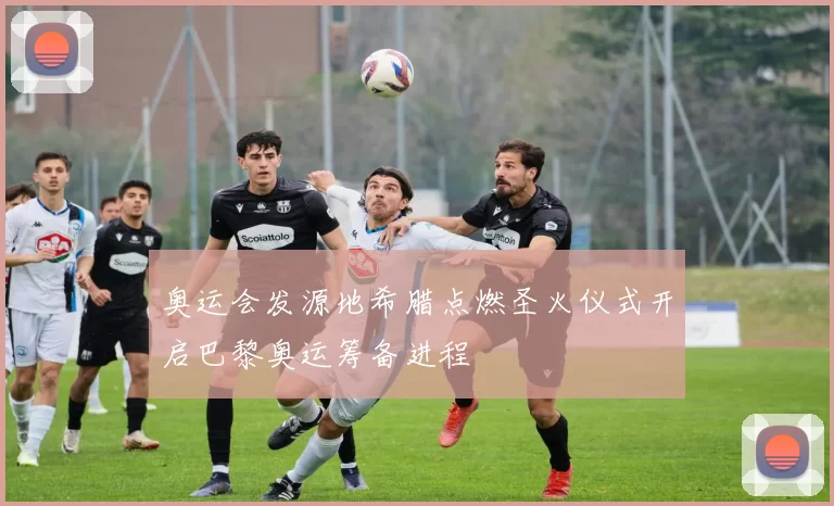 奥运会发源地希腊点燃圣火仪式开启巴黎奥运筹备进程