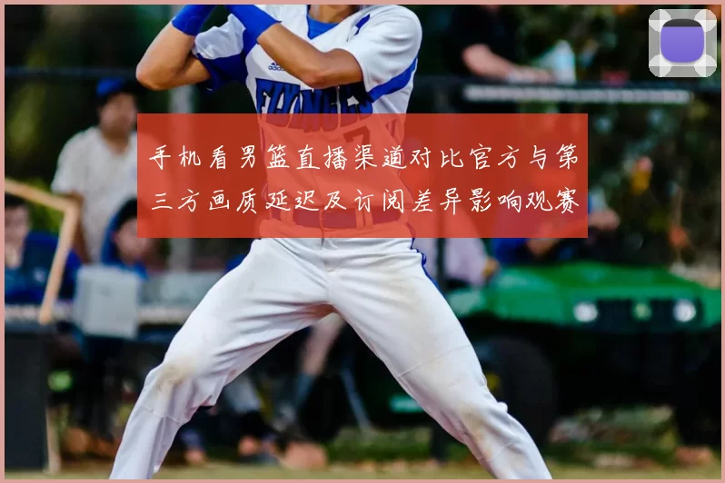 手机看男篮直播渠道对比官方与第三方画质延迟及订阅差异影响观赛体验