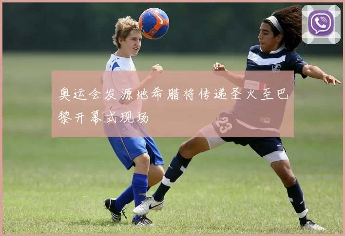 奥运会发源地希腊将传递圣火至巴黎开幕式现场