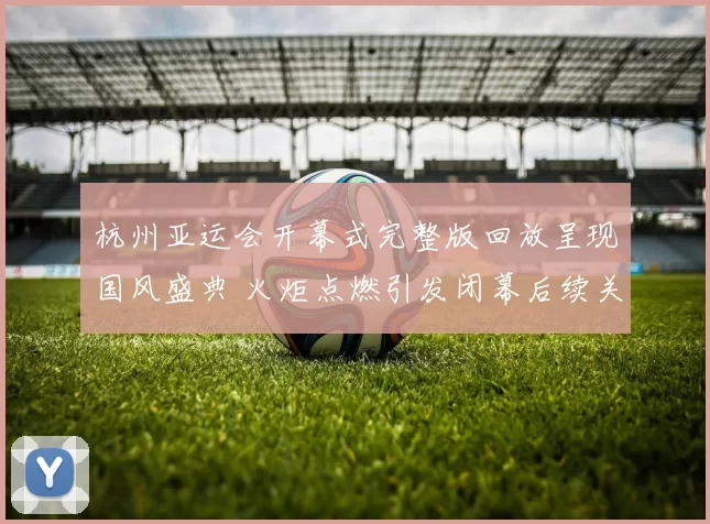 杭州亚运会开幕式完整版回放呈现国风盛典 火炬点燃引发闭幕后续关注