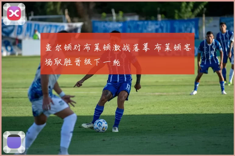 查尔顿对布莱顿激战落幕 布莱顿客场取胜晋级下一轮