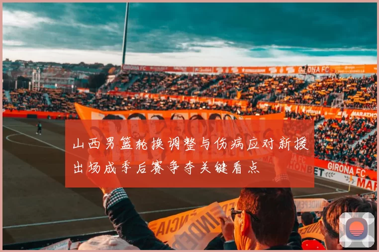 山西男篮轮换调整与伤病应对新援出场成季后赛争夺关键看点