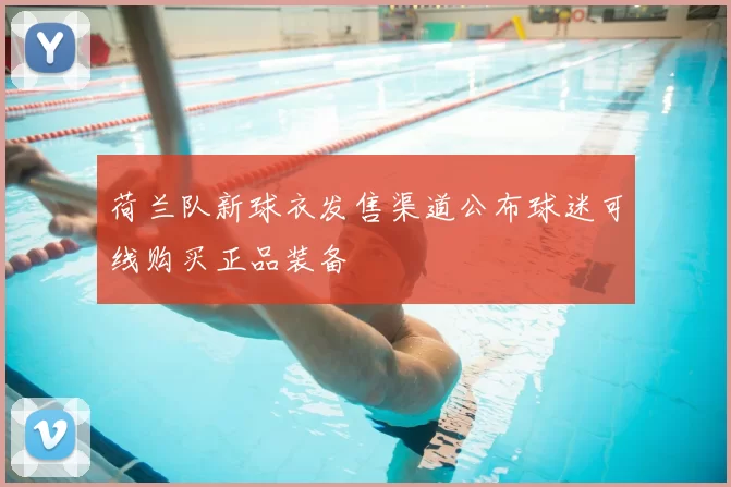 荷兰队新球衣发售渠道公布球迷可线购买正品装备