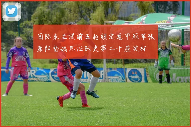 国际米兰提前五轮锁定意甲冠军张康阳督战见证队史第二十座奖杯