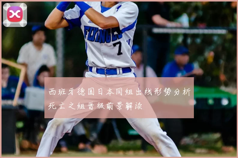 西班牙德国日本同组出线形势分析死亡之组晋级前景解读