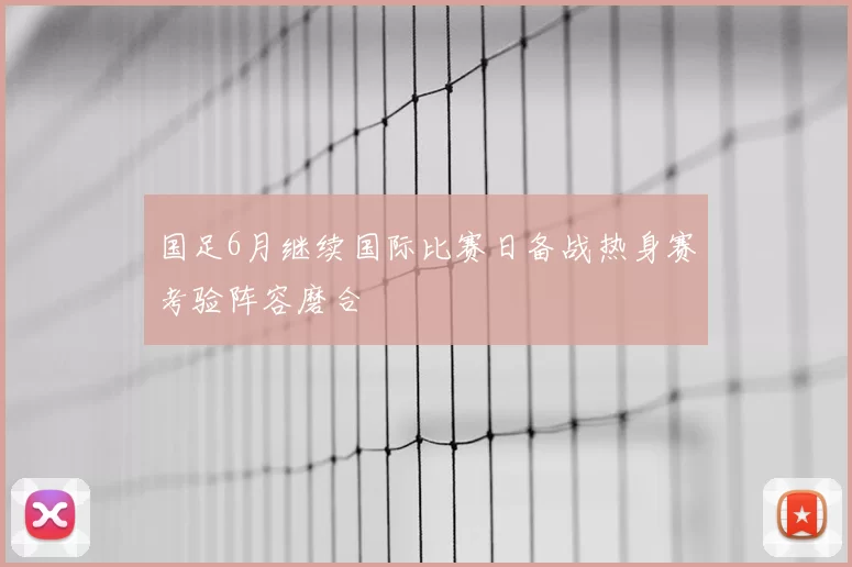 国足6月继续国际比赛日备战热身赛考验阵容磨合