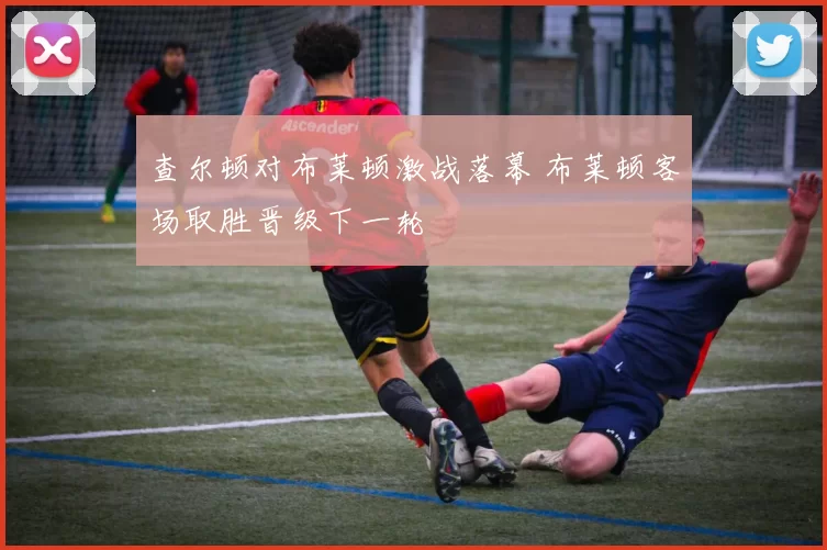 查尔顿对布莱顿激战落幕 布莱顿客场取胜晋级下一轮