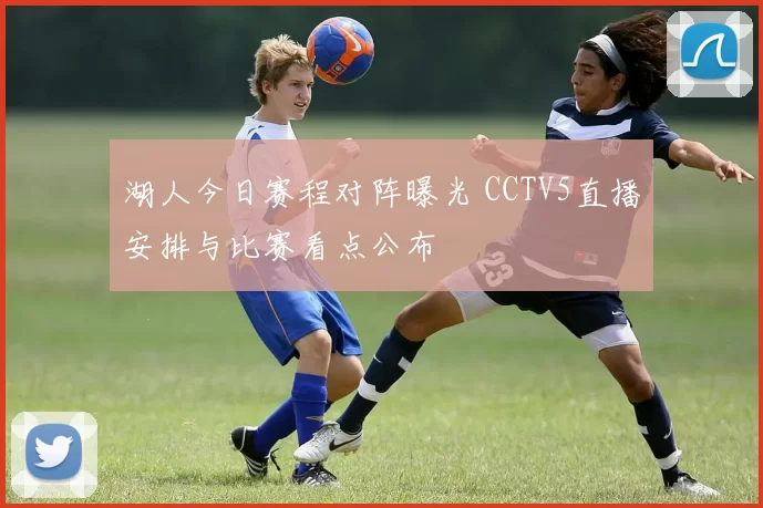 湖人今日赛程对阵曝光 CCTV5直播安排与比赛看点公布