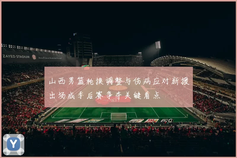 山西男篮轮换调整与伤病应对新援出场成季后赛争夺关键看点