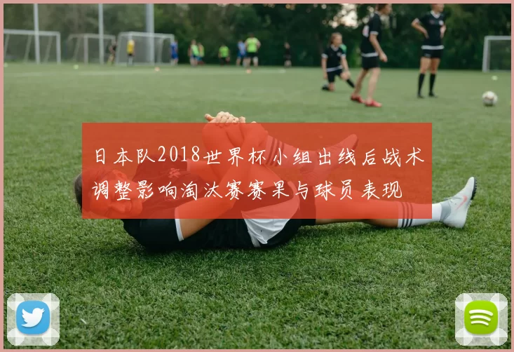 日本队2018世界杯小组出线后战术调整影响淘汰赛赛果与球员表现
